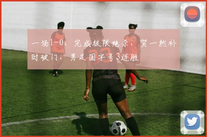 一场1-0，完成极限绝杀，贺一然补时破门，男足国字号3连胜