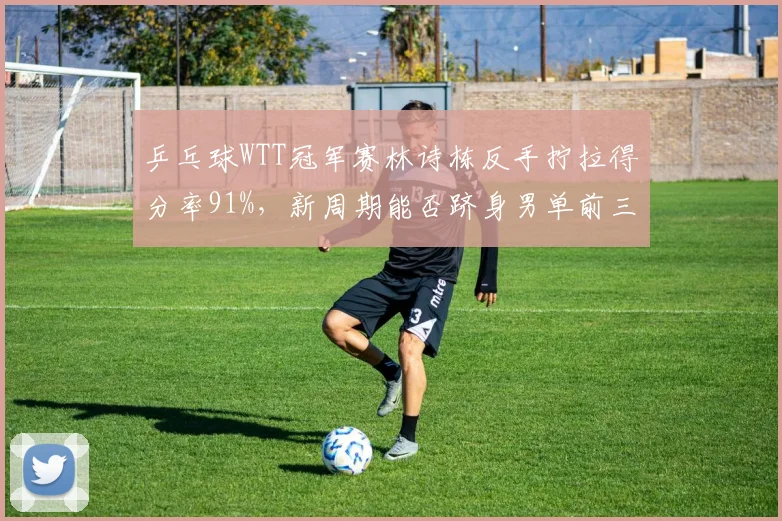乒乓球WTT冠军赛林诗栋反手拧拉得分率91%，新周期能否跻身男单前三？