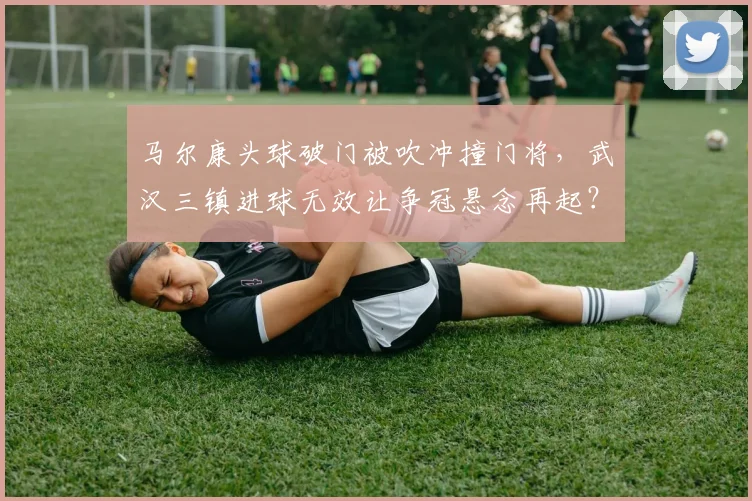 马尔康头球破门被吹冲撞门将，武汉三镇进球无效让争冠悬念再起？