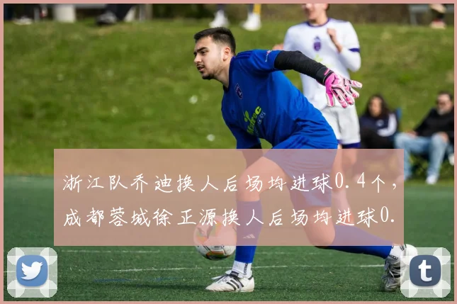 浙江队乔迪换人后场均进球0.4个，成都蓉城徐正源换人后场均进球0.7个，临场调整能力成胜负手