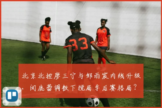 北京北控廖三宁与邹雨宸内线升级，闵鹿蕾调教下搅局季后赛格局？